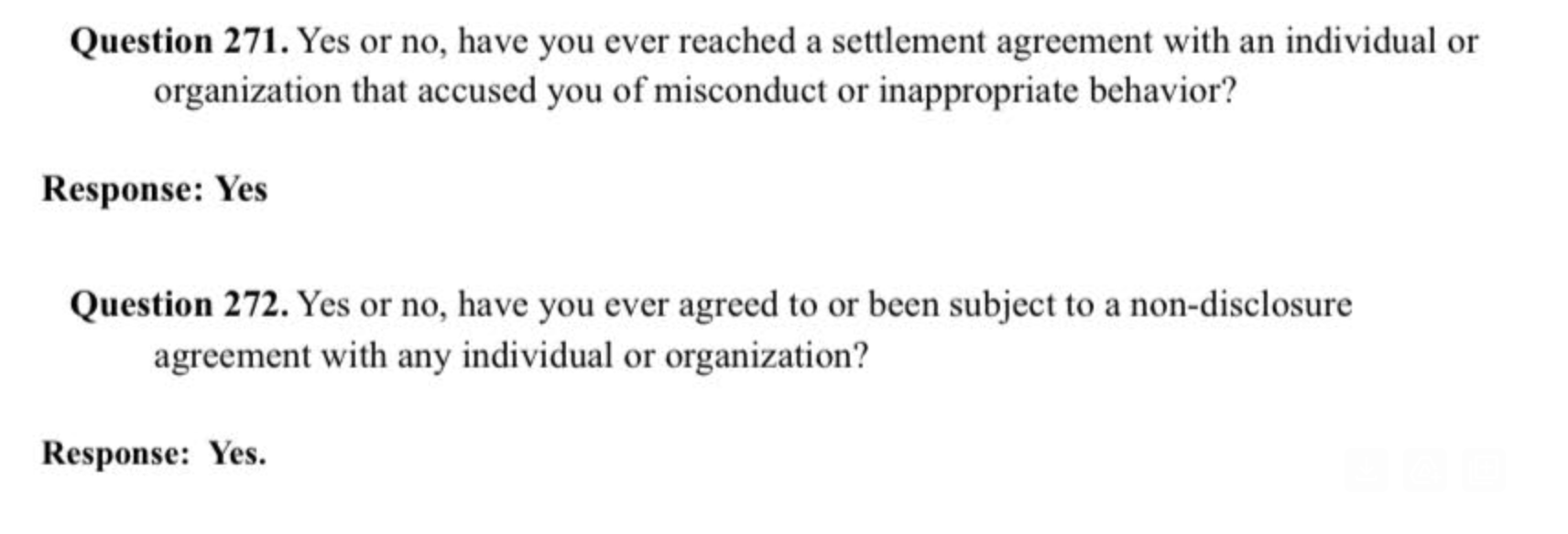 Question 271. Yes or not, have you ever reached a settlement agreement with an individual or organization that accused you of misconduct or inappropriate behavior?

Response: Yes

Question 272. Yes or not, have you ever agreed to or been subject to a non-disclosure agreement with any individual or organization.

Response: Yes.